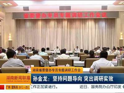 湖南省委督办专员专题调研工作会 孙金龙：坚持问题导向 突出调研实效