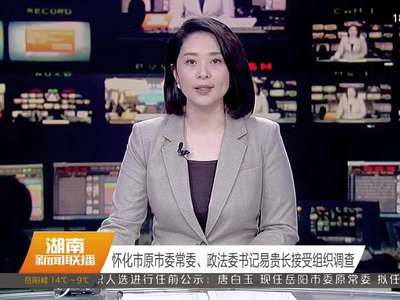 怀化市原市委常委、政法委书记易贵长接受组织调查