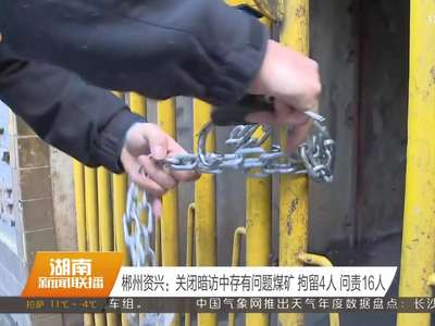 郴州资兴：关闭暗访中存有问题煤矿 拘留4人 问责16人