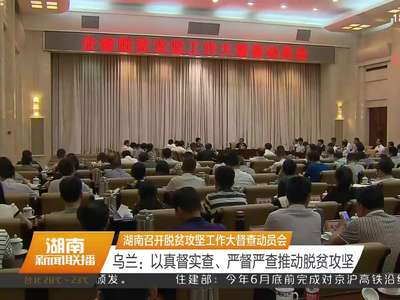 湖南召开脱贫攻坚工作大督查动员会 乌兰：以真督实查、严督严查推动脱贫攻坚