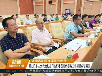 湖南省加强换届风气监督 暨市县乡人大代表和市县政协委员推荐提名工作视频会议召开