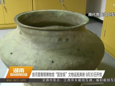 炭河里青铜博物馆“国宝级”文物运抵库房 9月30日开馆