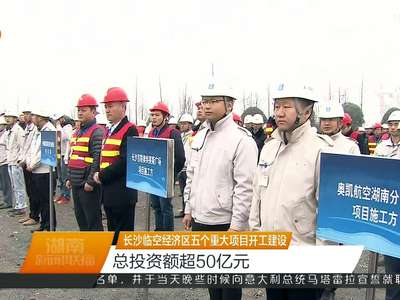 长沙临空经济区五个重大项目开工建设 总投资额超50亿元